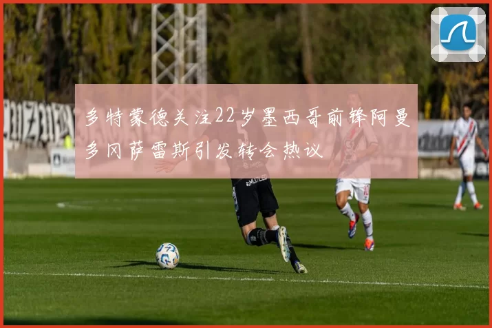 多特蒙德关注22岁墨西哥前锋阿曼多冈萨雷斯引发转会热议