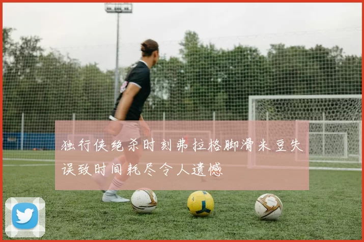 独行侠绝杀时刻弗拉格脚滑米豆失误致时间耗尽令人遗憾