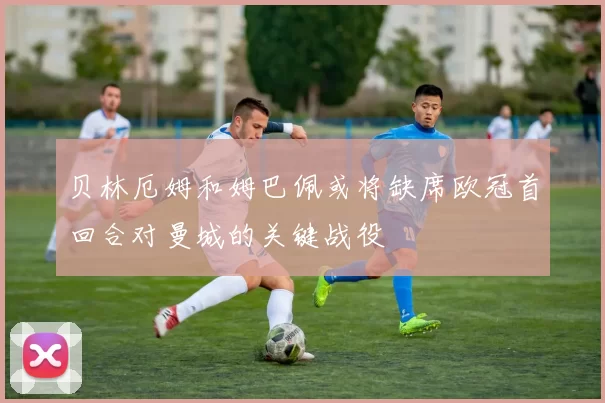 贝林厄姆和姆巴佩或将缺席欧冠首回合对曼城的关键战役