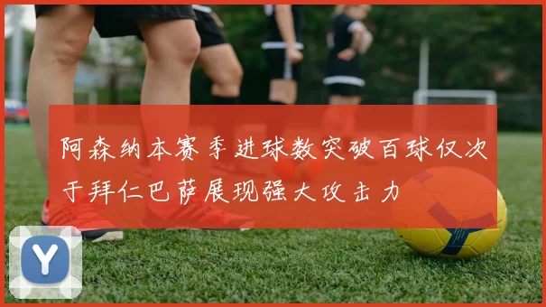 阿森纳本赛季进球数突破百球仅次于拜仁巴萨展现强大攻击力