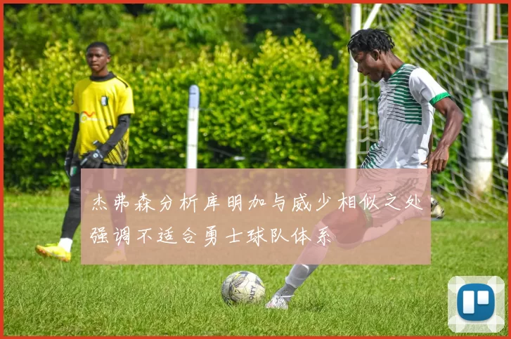 杰弗森分析库明加与威少相似之处强调不适合勇士球队体系