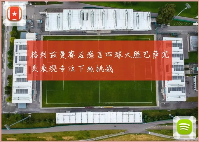 格列兹曼赛后感言四球大胜巴萨完美表现专注下轮挑战