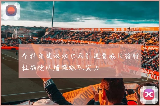 乔科尔建议切尔西引进曼城门将特拉福德以增强球队实力