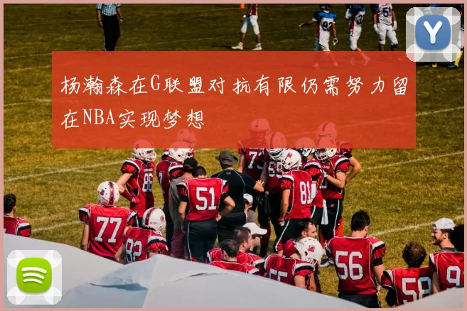杨瀚森在G联盟对抗有限仍需努力留在NBA实现梦想