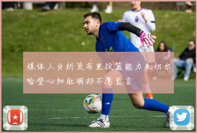 媒体人分析莫布里投篮能力米切尔哈登心知肚明却不愿直言