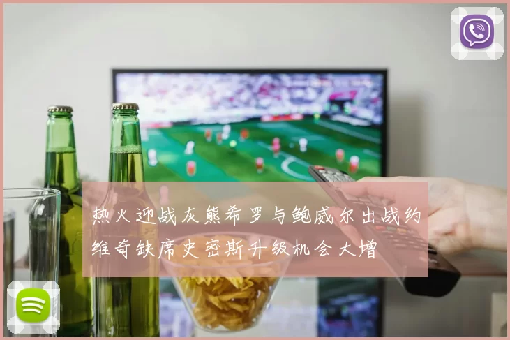 热火迎战灰熊希罗与鲍威尔出战约维奇缺席史密斯升级机会大增