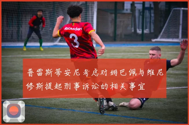 普雷斯蒂安尼考虑对姆巴佩与维尼修斯提起刑事诉讼的相关事宜