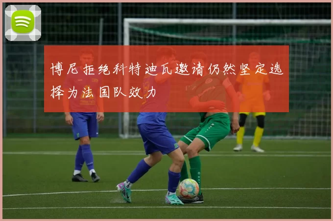 博尼拒绝科特迪瓦邀请仍然坚定选择为法国队效力