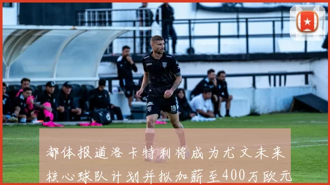 都体报道洛卡特利将成为尤文未来核心球队计划并拟加薪至400万欧元