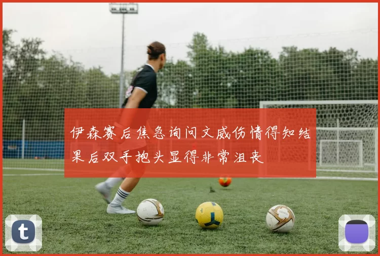 伊森赛后焦急询问文威伤情得知结果后双手抱头显得非常沮丧