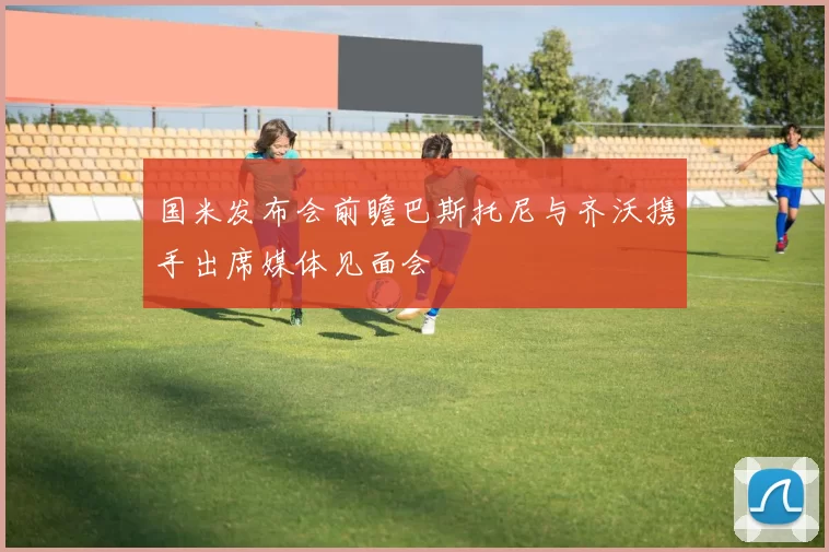 国米发布会前瞻巴斯托尼与齐沃携手出席媒体见面会