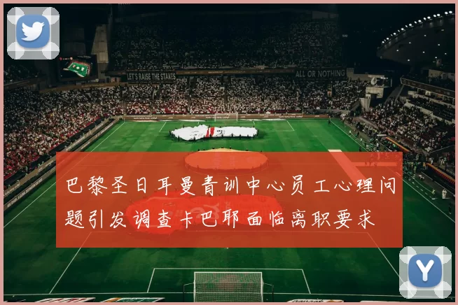 巴黎圣日耳曼青训中心员工心理问题引发调查卡巴耶面临离职要求