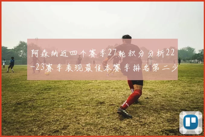 阿森纳近四个赛季27轮积分分析22-23赛季表现最佳本赛季排名第二少