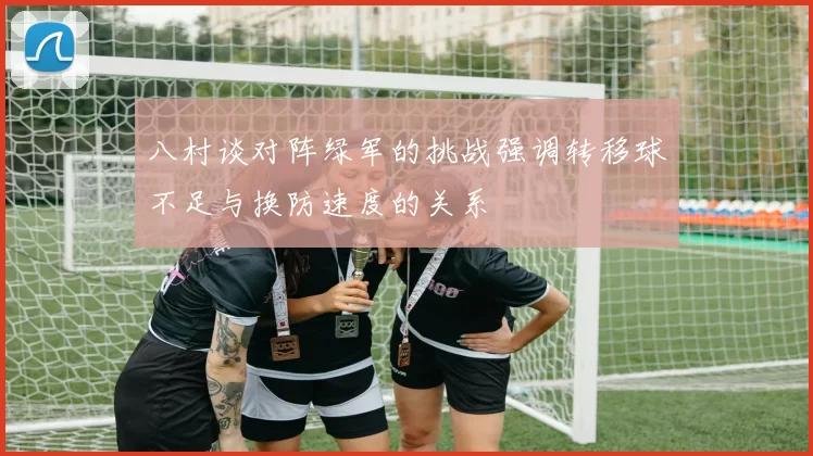 八村谈对阵绿军的挑战强调转移球不足与换防速度的关系