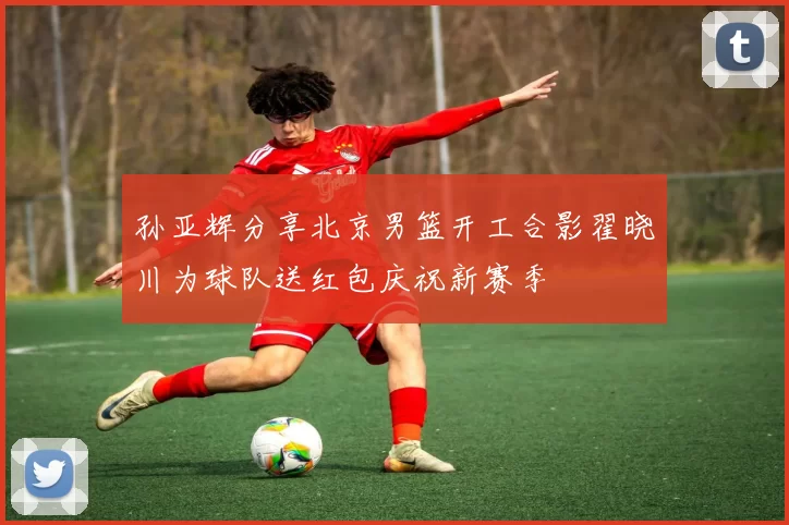孙亚辉分享北京男篮开工合影翟晓川为球队送红包庆祝新赛季