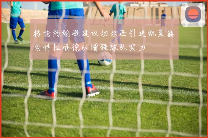 格伦约翰逊建议切尔西引进凯莱赫或特拉福德以增强球队实力