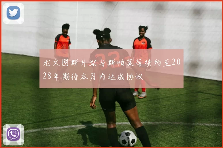 尤文图斯计划与斯帕莱蒂续约至2028年期待本月内达成协议