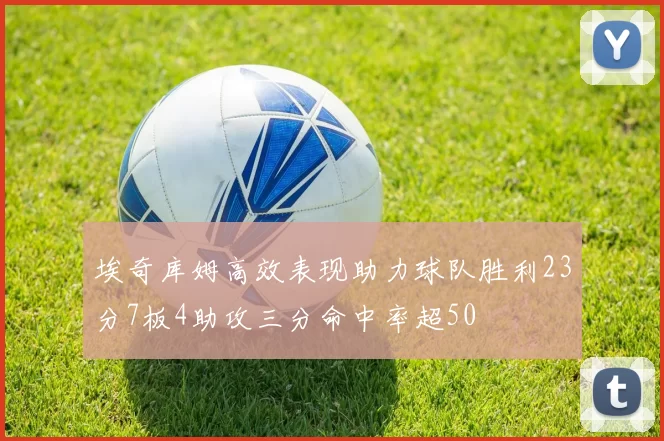 埃奇库姆高效表现助力球队胜利23分7板4助攻三分命中率超50