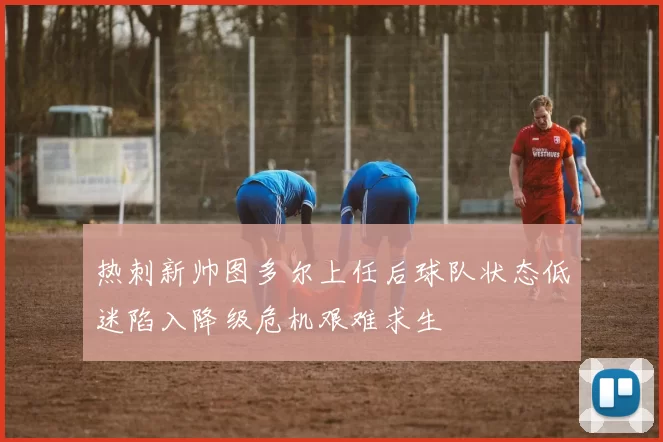 热刺新帅图多尔上任后球队状态低迷陷入降级危机艰难求生