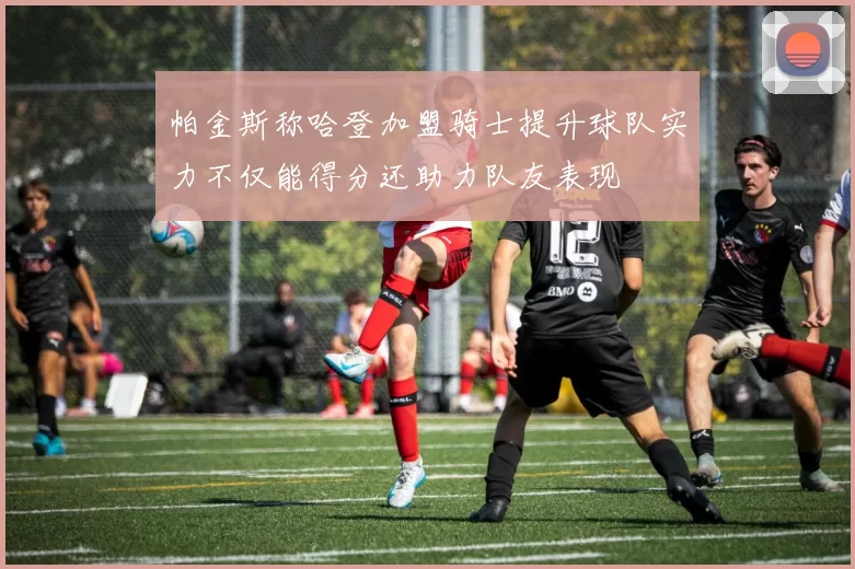 帕金斯称哈登加盟骑士提升球队实力不仅能得分还助力队友表现