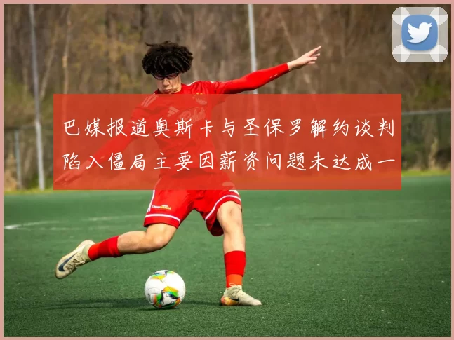 巴媒报道奥斯卡与圣保罗解约谈判陷入僵局主要因薪资问题未达成一致