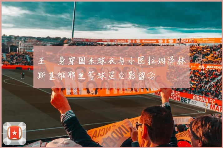 王濛身穿国米球衣与小图拉姆泽林斯基维耶里等球星合影留念
